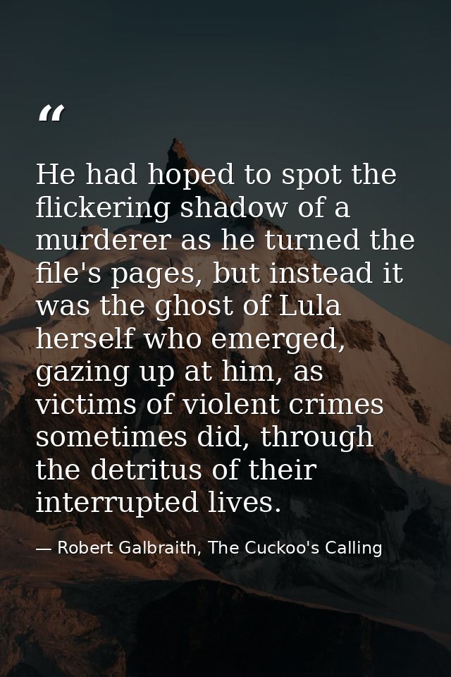 He had hoped to spot the flickering shadow of a murderer as he turned the file's pages, but instead it was the ghost of  — Robert Galbraith, The Cuckoo's Calling