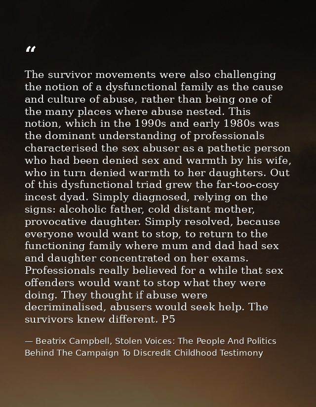 The survivor movements were also challenging the notion of a dysfunctional family as the cause and culture of abuse, rat — Beatrix Campbell, Stolen Voices: The People And Politics Behind The Campaign To Discredit Childhood Testimony
