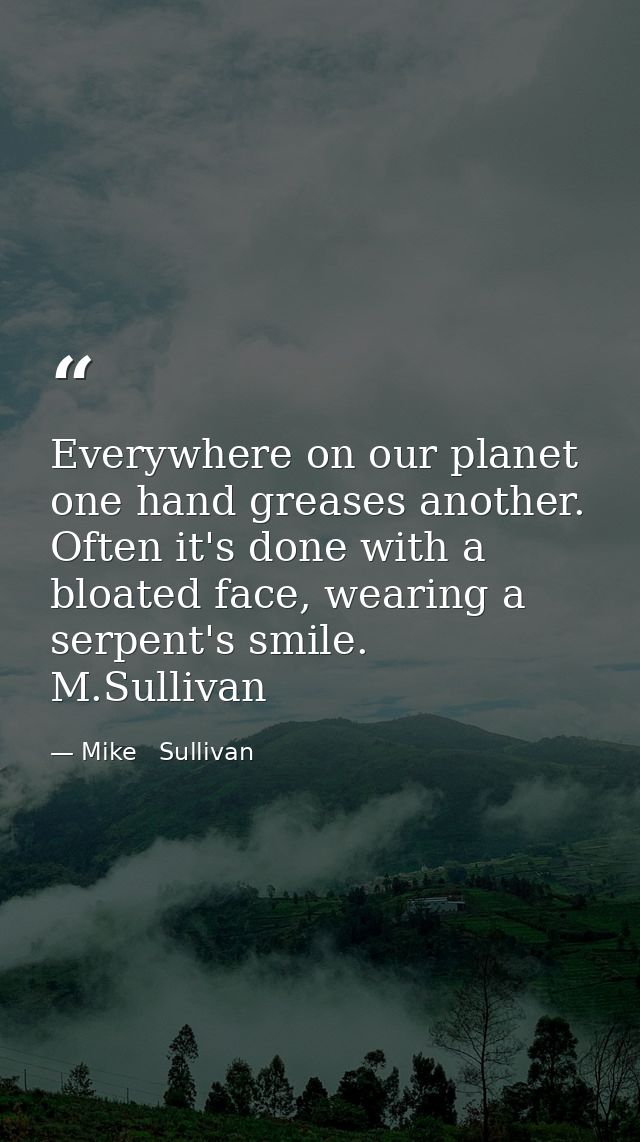 Everywhere on our planet one hand greases another. Often it's done with a bloated face, wearing a serpent's smile.  M.Su — Mike   Sullivan