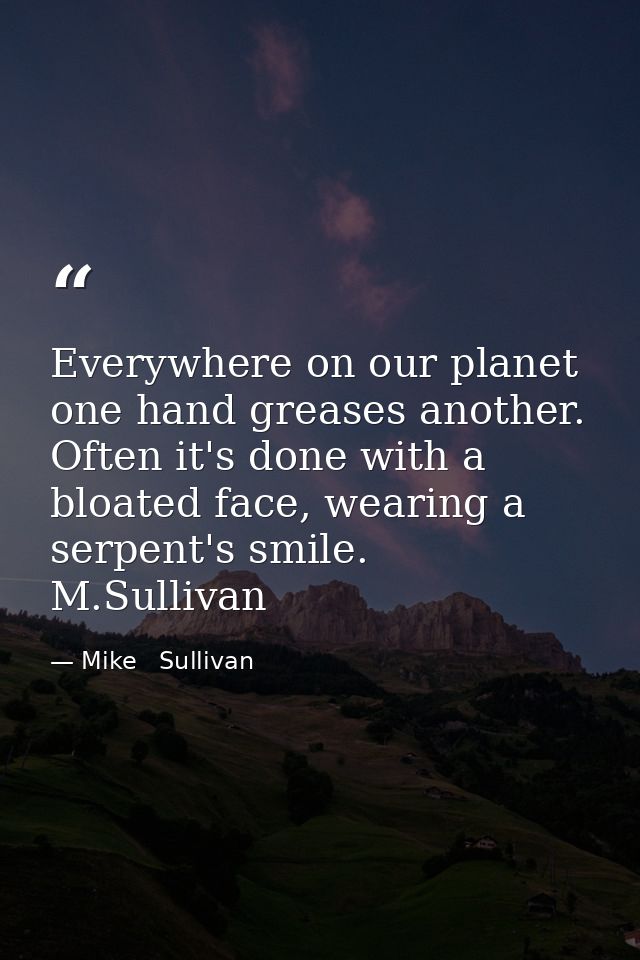 Everywhere on our planet one hand greases another. Often it's done with a bloated face, wearing a serpent's smile.  M.Su — Mike   Sullivan