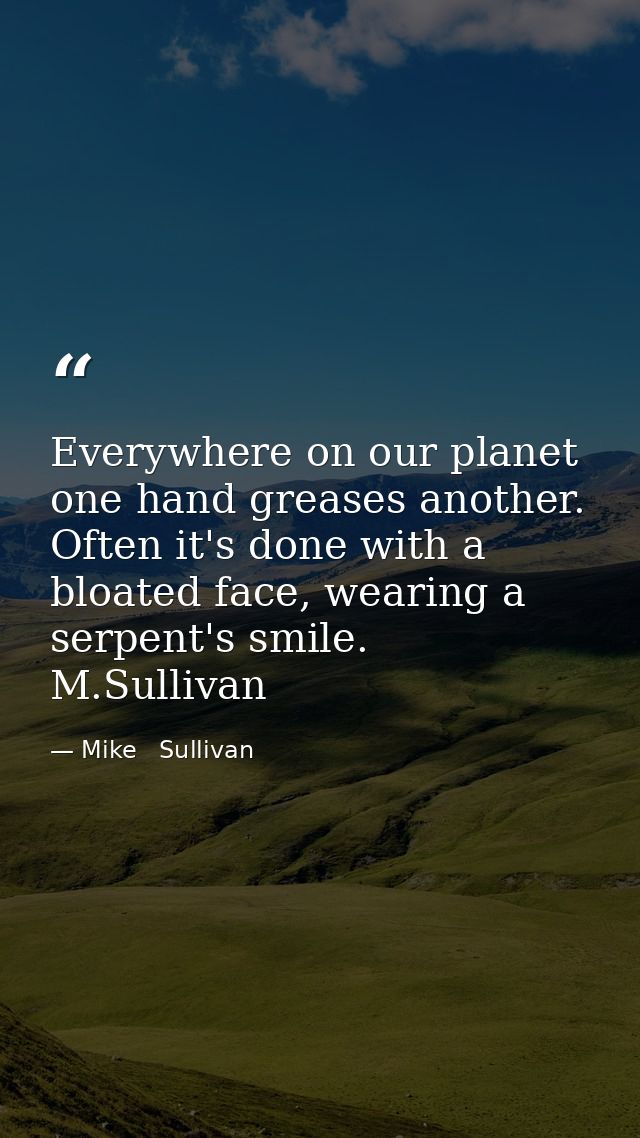 Everywhere on our planet one hand greases another. Often it's done with a bloated face, wearing a serpent's smile.  M.Su — Mike   Sullivan
