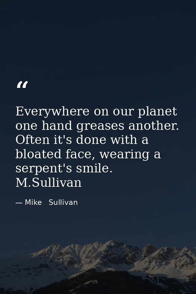 Everywhere on our planet one hand greases another. Often it's done with a bloated face, wearing a serpent's smile.  M.Su — Mike   Sullivan