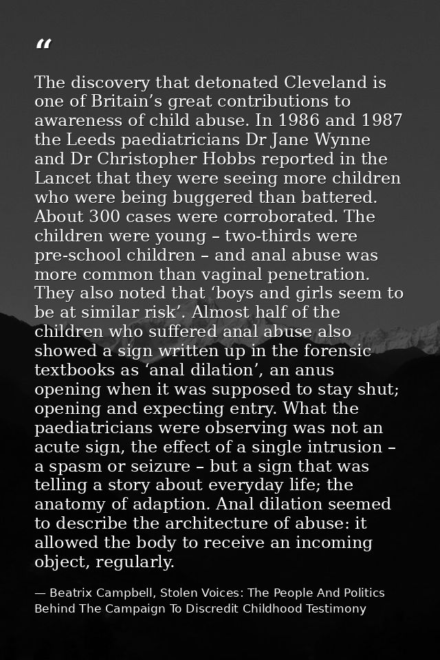 The discovery that detonated Cleveland is one of Britain’s great contributions to awareness of child abuse. In 1986 and  — Beatrix Campbell, Stolen Voices: The People And Politics Behind The Campaign To Discredit Childhood Testimony