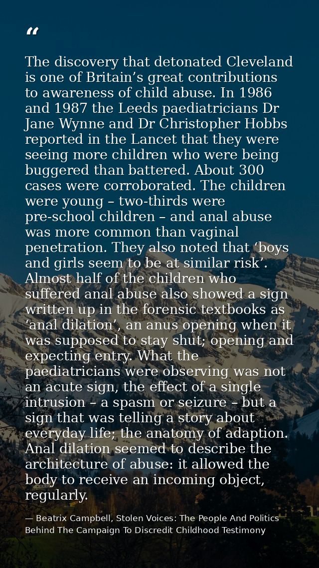 The discovery that detonated Cleveland is one of Britain’s great contributions to awareness of child abuse. In 1986 and  — Beatrix Campbell, Stolen Voices: The People And Politics Behind The Campaign To Discredit Childhood Testimony