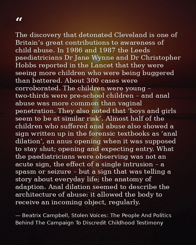 The discovery that detonated Cleveland is one of Britain’s great contributions to awareness of child abuse. In 1986 and  — Beatrix Campbell, Stolen Voices: The People And Politics Behind The Campaign To Discredit Childhood Testimony