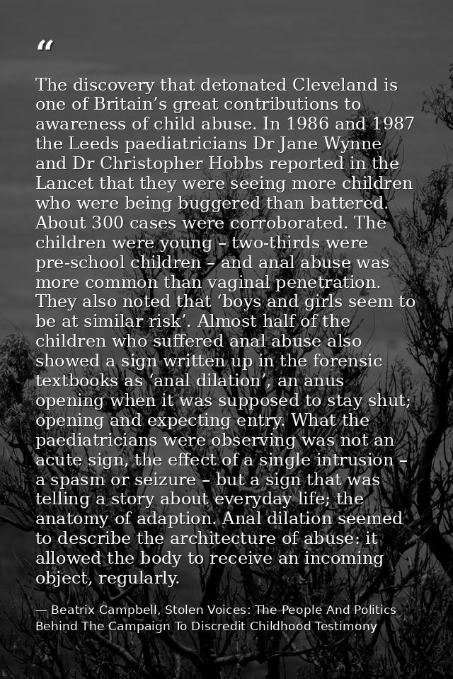 The discovery that detonated Cleveland is one of Britain’s great contributions to awareness of child abuse. In 1986 and  — Beatrix Campbell, Stolen Voices: The People And Politics Behind The Campaign To Discredit Childhood Testimony