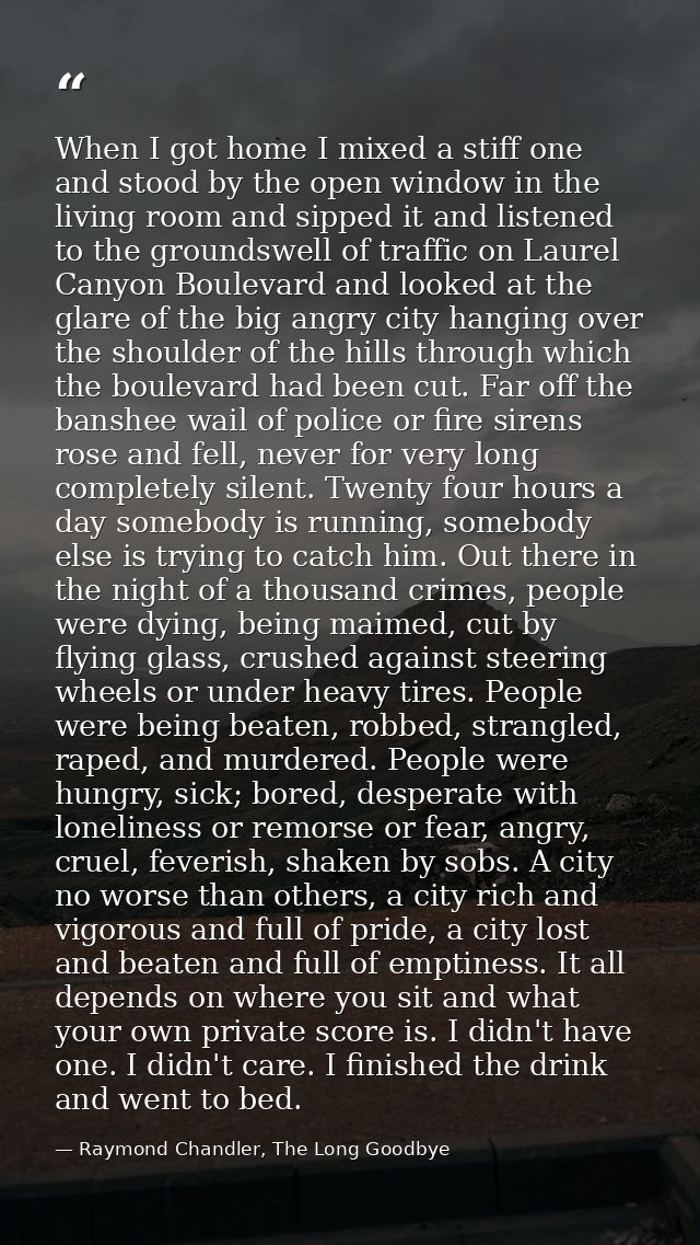 When I got home I mixed a stiff one and stood by the open window in the living room and sipped it and listened to the gr — Raymond Chandler, The Long Goodbye