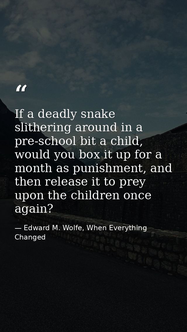 If a deadly snake slithering around in a pre-school bit a child, would you box it up for a month as punishment, and then — Edward M. Wolfe, When Everything Changed