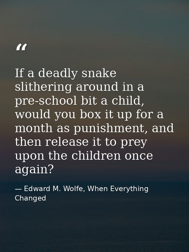 If a deadly snake slithering around in a pre-school bit a child, would you box it up for a month as punishment, and then — Edward M. Wolfe, When Everything Changed
