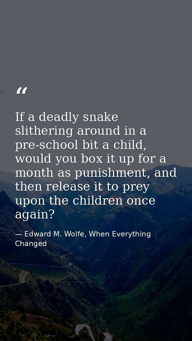 If a deadly snake slithering around in a pre-school bit a child, would you box it up for a month as punishment, and then — Edward M. Wolfe, When Everything Changed