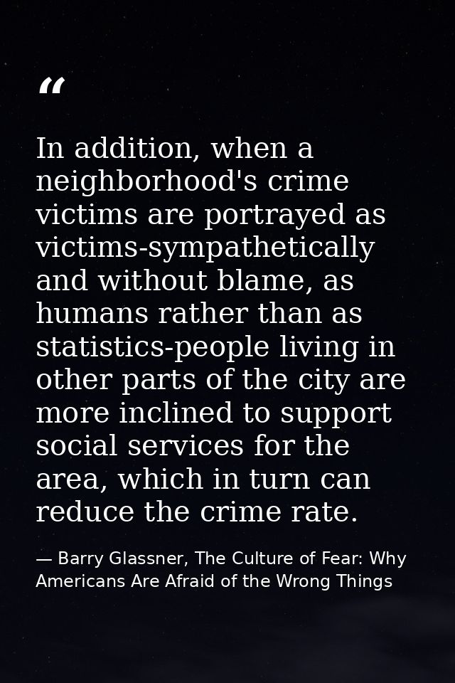 In addition, when a neighborhood's crime victims are portrayed as victims-sympathetically and without blame, as humans r — Barry Glassner, The Culture of Fear: Why Americans Are Afraid of the Wrong Things