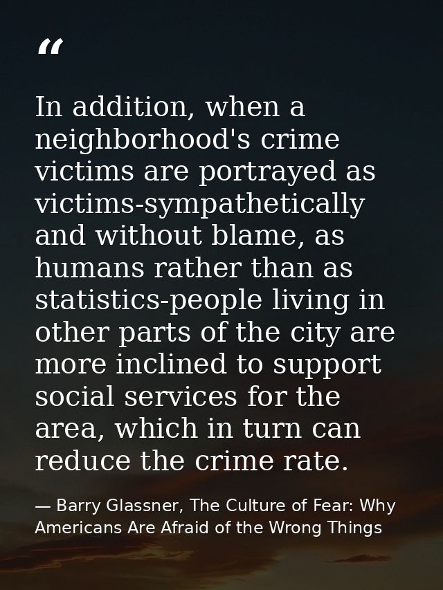 In addition, when a neighborhood's crime victims are portrayed as victims-sympathetically and without blame, as humans r — Barry Glassner, The Culture of Fear: Why Americans Are Afraid of the Wrong Things
