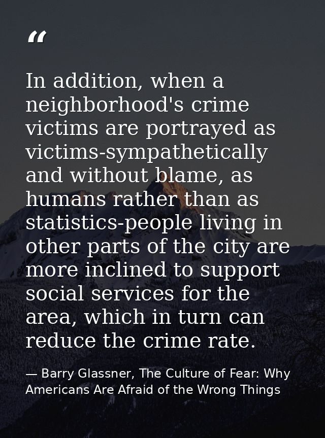 In addition, when a neighborhood's crime victims are portrayed as victims-sympathetically and without blame, as humans r — Barry Glassner, The Culture of Fear: Why Americans Are Afraid of the Wrong Things