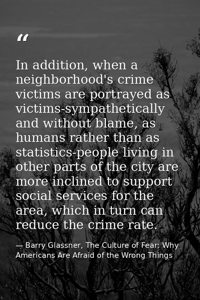 In addition, when a neighborhood's crime victims are portrayed as victims-sympathetically and without blame, as humans r — Barry Glassner, The Culture of Fear: Why Americans Are Afraid of the Wrong Things
