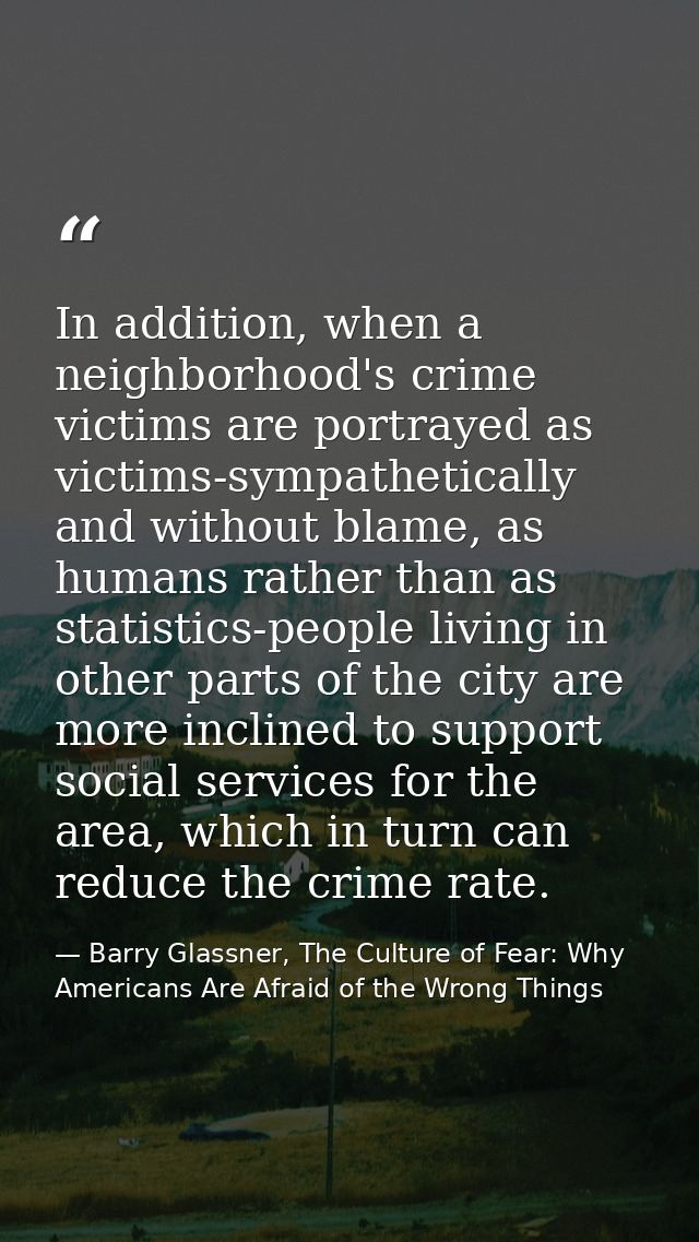 In addition, when a neighborhood's crime victims are portrayed as victims-sympathetically and without blame, as humans r — Barry Glassner, The Culture of Fear: Why Americans Are Afraid of the Wrong Things