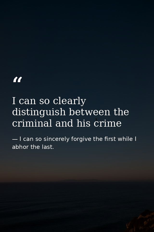 I can so clearly distinguish between the criminal and his crime — I can so sincerely forgive the first while I abhor the last.