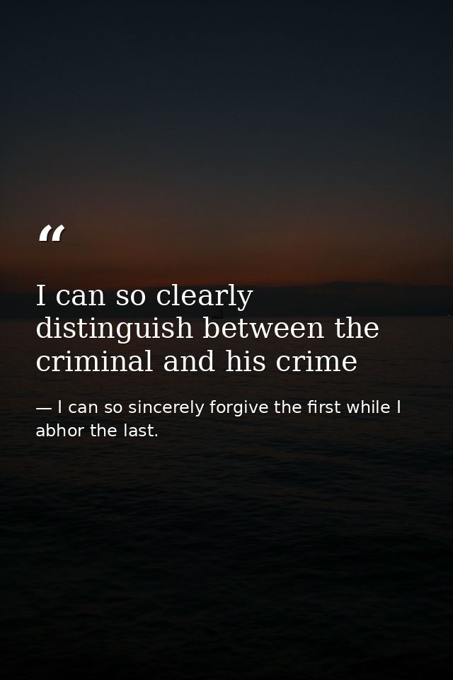 I can so clearly distinguish between the criminal and his crime — I can so sincerely forgive the first while I abhor the last.