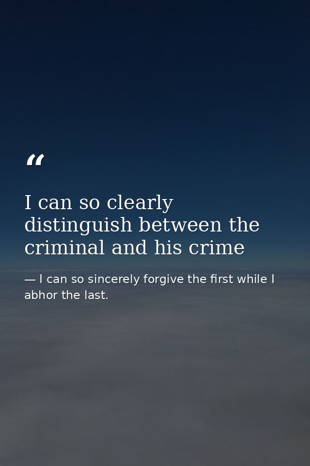 I can so clearly distinguish between the criminal and his crime — I can so sincerely forgive the first while I abhor the last.