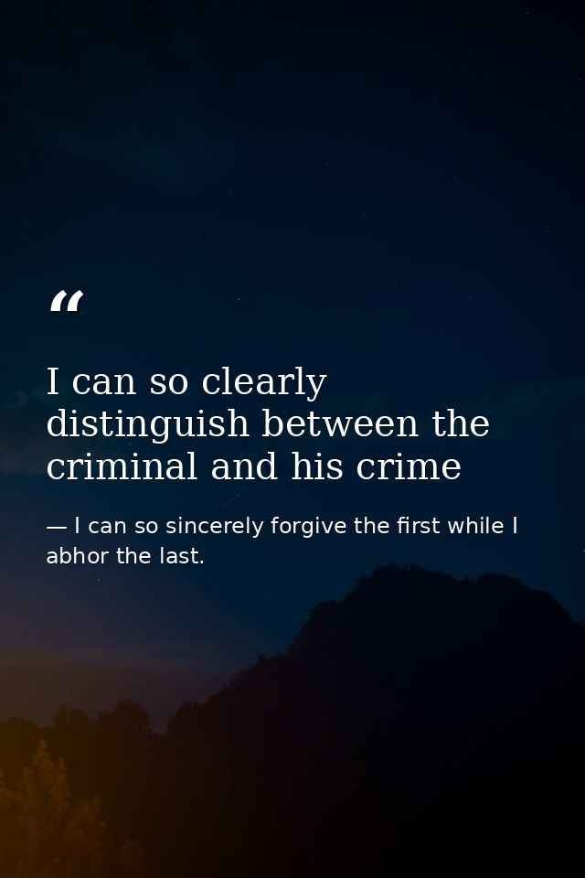 I can so clearly distinguish between the criminal and his crime — I can so sincerely forgive the first while I abhor the last.