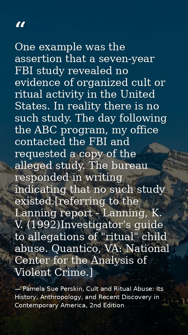 One example was the assertion that a seven-year FBI study revealed no evidence of organized cult or ritual activity in t — Pamela Sue Perskin, Cult and Ritual Abuse: Its History, Anthropology, and Recent Discovery in Contemporary America, 2nd Edition