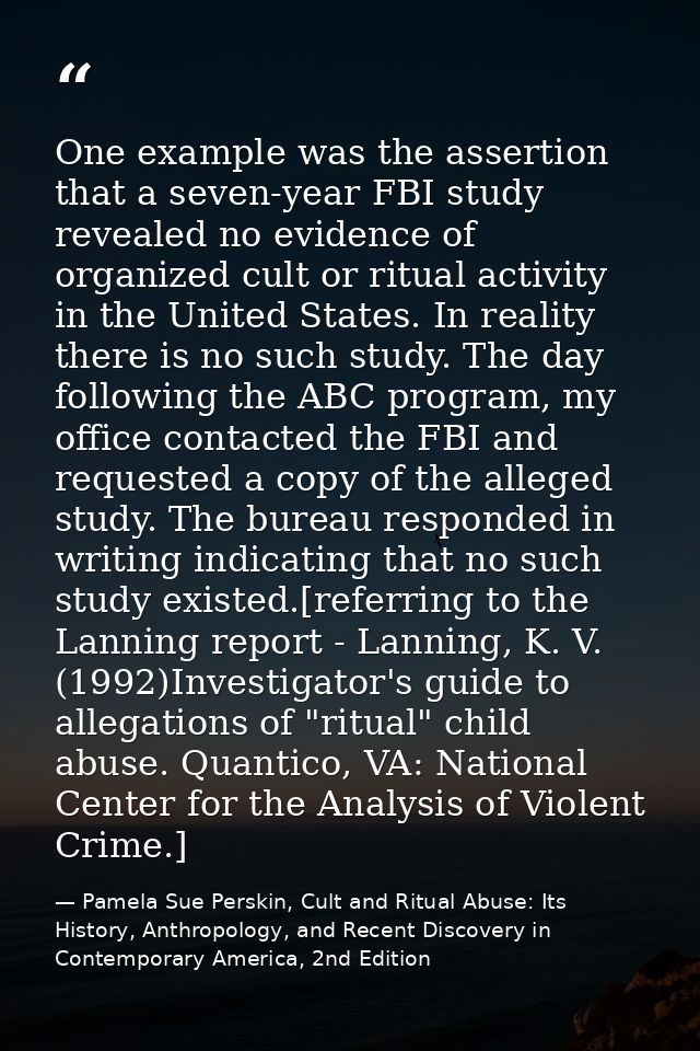 One example was the assertion that a seven-year FBI study revealed no evidence of organized cult or ritual activity in t — Pamela Sue Perskin, Cult and Ritual Abuse: Its History, Anthropology, and Recent Discovery in Contemporary America, 2nd Edition