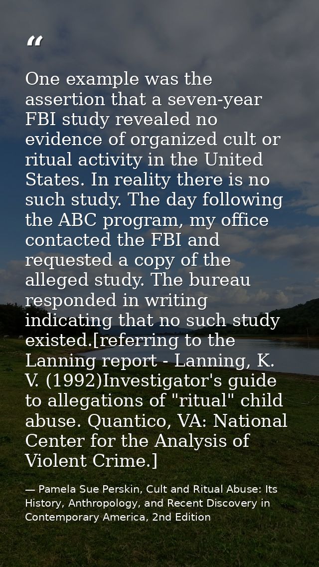 One example was the assertion that a seven-year FBI study revealed no evidence of organized cult or ritual activity in t — Pamela Sue Perskin, Cult and Ritual Abuse: Its History, Anthropology, and Recent Discovery in Contemporary America, 2nd Edition