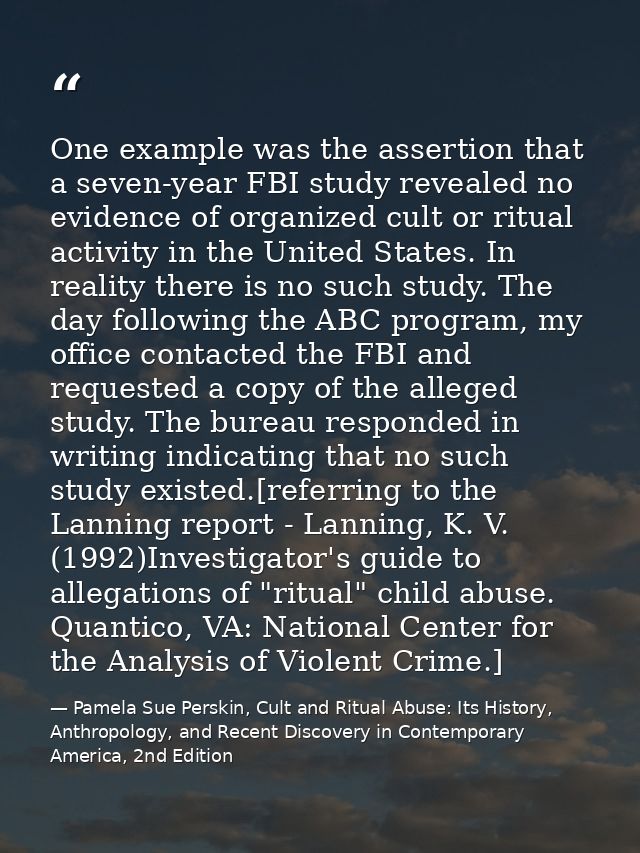 One example was the assertion that a seven-year FBI study revealed no evidence of organized cult or ritual activity in t — Pamela Sue Perskin, Cult and Ritual Abuse: Its History, Anthropology, and Recent Discovery in Contemporary America, 2nd Edition