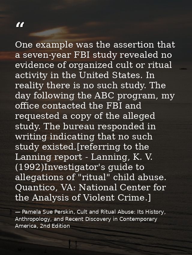 One example was the assertion that a seven-year FBI study revealed no evidence of organized cult or ritual activity in t — Pamela Sue Perskin, Cult and Ritual Abuse: Its History, Anthropology, and Recent Discovery in Contemporary America, 2nd Edition