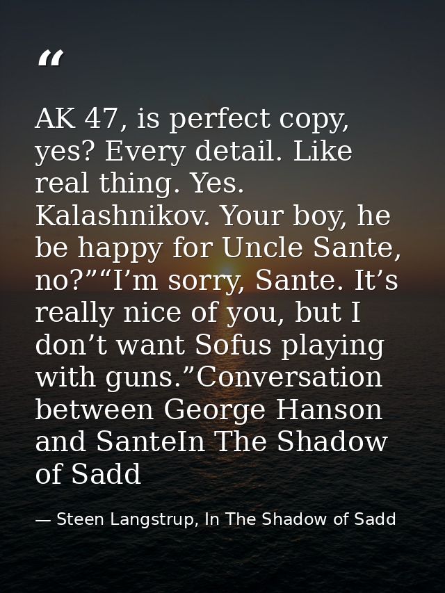 AK 47, is perfect copy, yes? Every detail. Like real thing. Yes. Kalashnikov. Your boy, he be happy for Uncle Sante, no? — Steen Langstrup, In The Shadow of Sadd