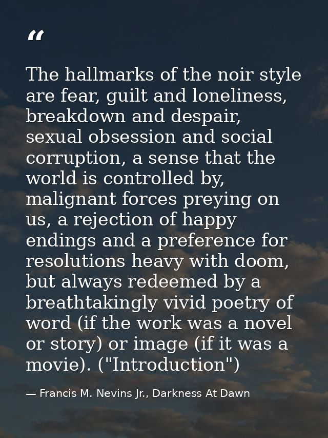 The hallmarks of the noir style are fear, guilt and loneliness, breakdown and despair, sexual obsession and social corru — Francis M. Nevins Jr., Darkness At Dawn
