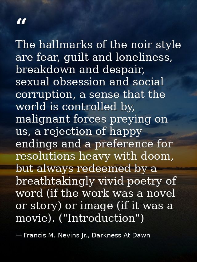 The hallmarks of the noir style are fear, guilt and loneliness, breakdown and despair, sexual obsession and social corru — Francis M. Nevins Jr., Darkness At Dawn
