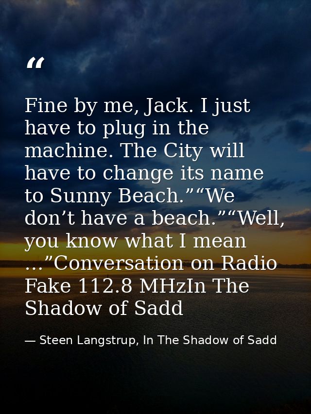 Fine by me, Jack. I just have to plug in the machine. The City will have to change its name to Sunny Beach.”“We don’t ha — Steen Langstrup, In The Shadow of Sadd