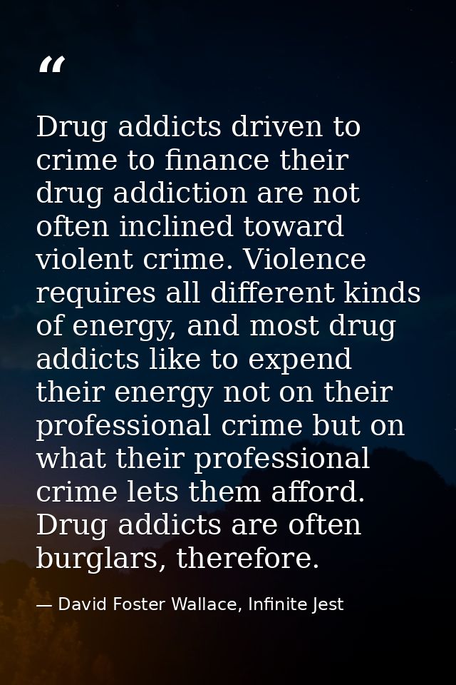 Drug addicts driven to crime to finance their drug addiction are not often inclined toward violent crime. Violence requi — David Foster Wallace, Infinite Jest