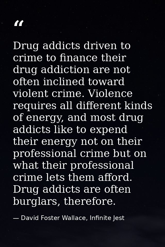 Drug addicts driven to crime to finance their drug addiction are not often inclined toward violent crime. Violence requi — David Foster Wallace, Infinite Jest