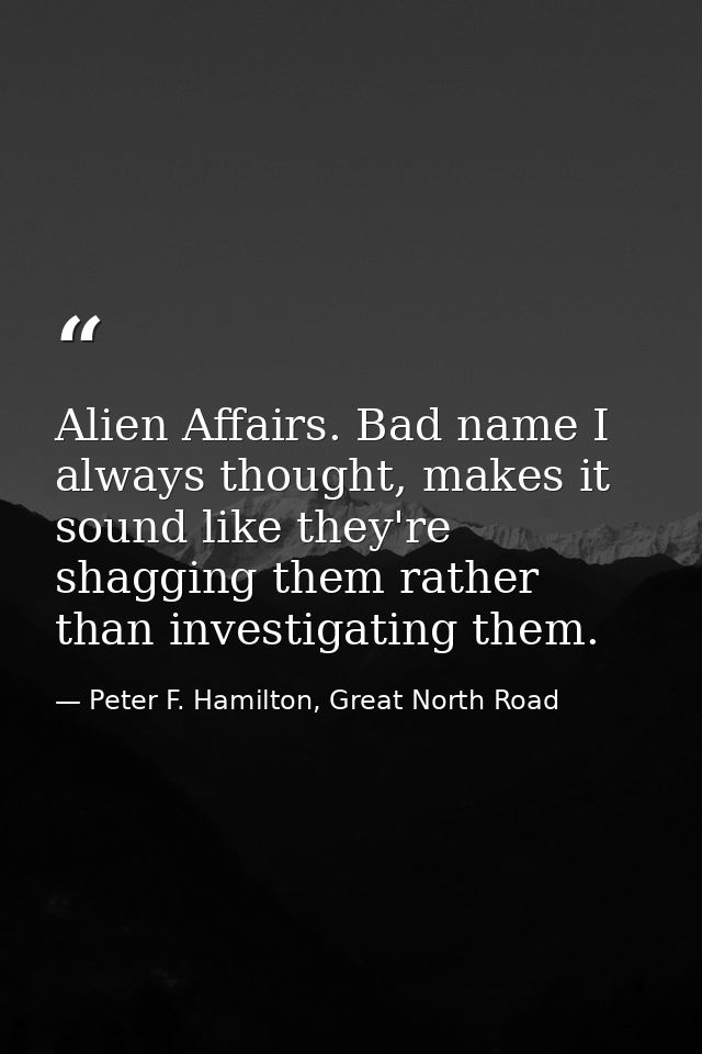 Alien Affairs. Bad name I always thought, makes it sound like they're shagging them rather than investigating them. — Peter F. Hamilton, Great North Road