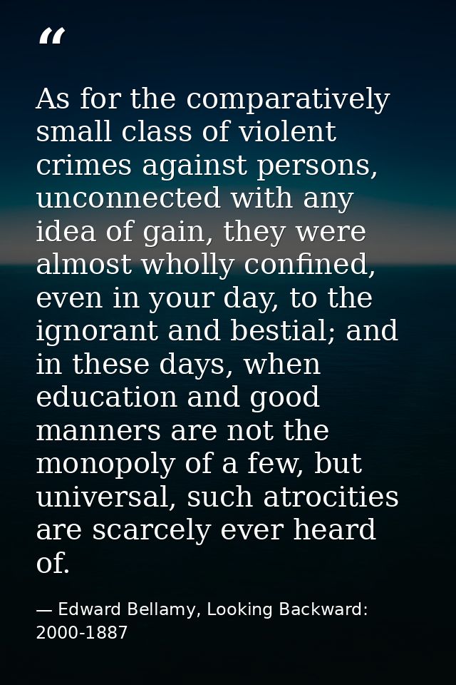 As for the comparatively small class of violent crimes against persons, unconnected with any idea of gain, they were alm — Edward Bellamy, Looking Backward: 2000-1887