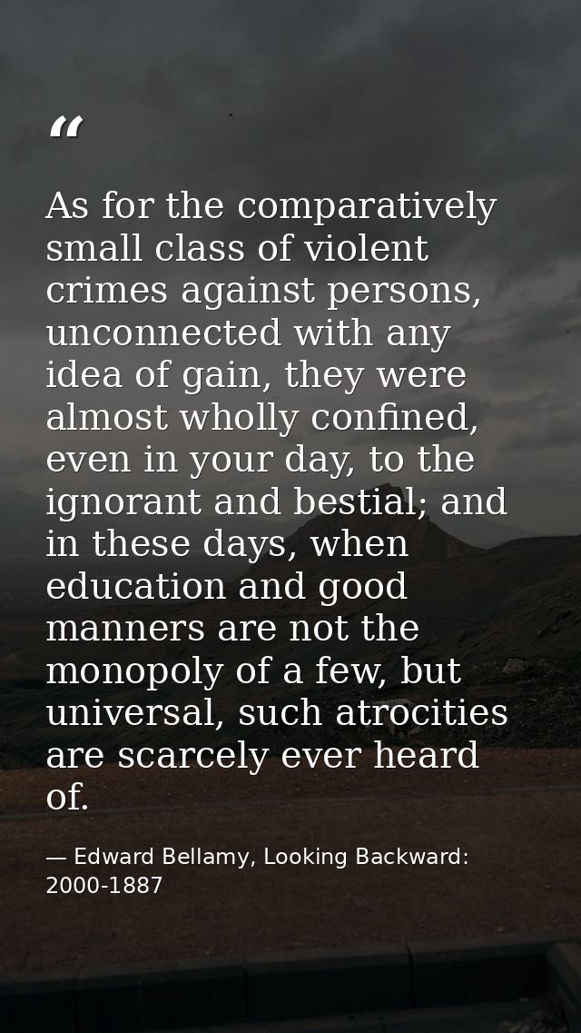 As for the comparatively small class of violent crimes against persons, unconnected with any idea of gain, they were alm — Edward Bellamy, Looking Backward: 2000-1887