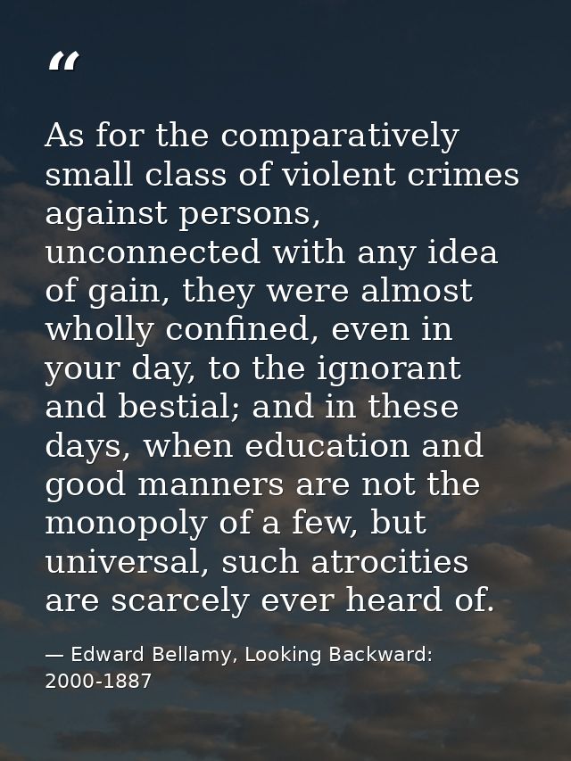As for the comparatively small class of violent crimes against persons, unconnected with any idea of gain, they were alm — Edward Bellamy, Looking Backward: 2000-1887