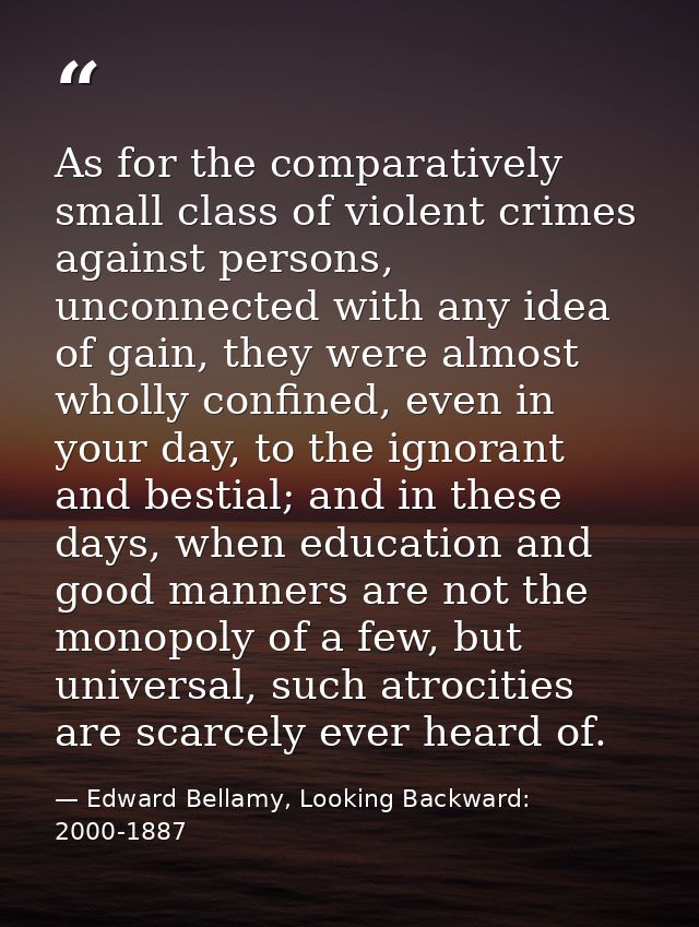 As for the comparatively small class of violent crimes against persons, unconnected with any idea of gain, they were alm — Edward Bellamy, Looking Backward: 2000-1887