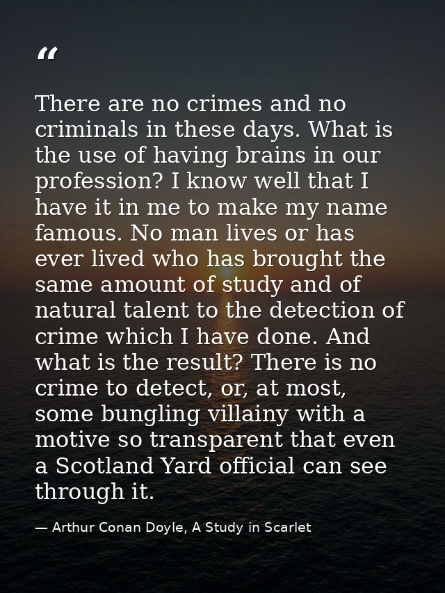There are no crimes and no criminals in these days. What is the use of having brains in our profession? I know well that — Arthur Conan Doyle, A Study in Scarlet