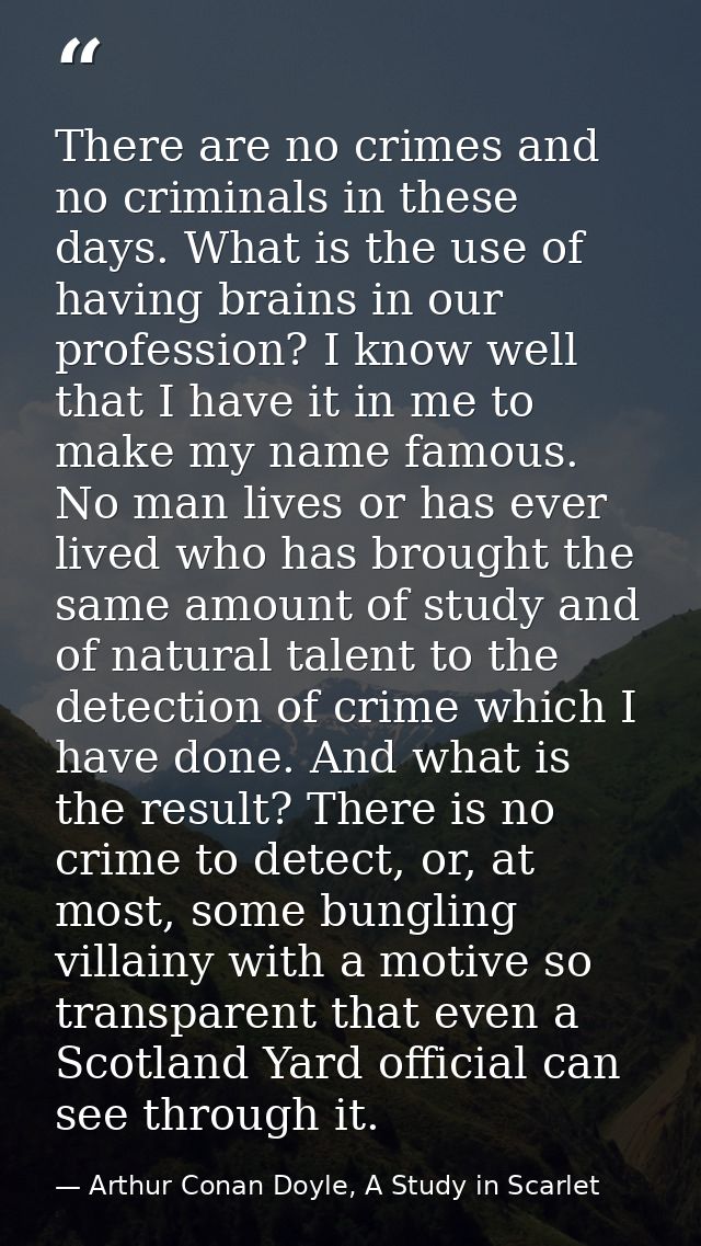 There are no crimes and no criminals in these days. What is the use of having brains in our profession? I know well that — Arthur Conan Doyle, A Study in Scarlet