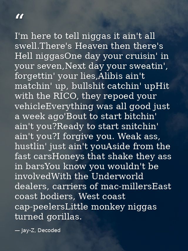 I'm here to tell niggas it ain't all swell.There's Heaven then there's Hell niggasOne day your cruisin' in your seven,Ne — Jay-Z, Decoded