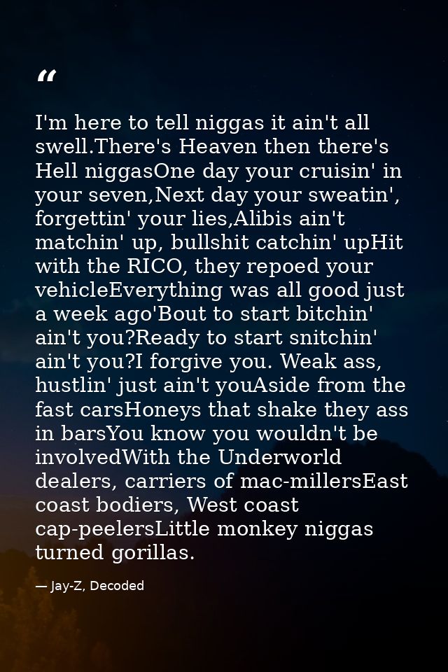 I'm here to tell niggas it ain't all swell.There's Heaven then there's Hell niggasOne day your cruisin' in your seven,Ne — Jay-Z, Decoded