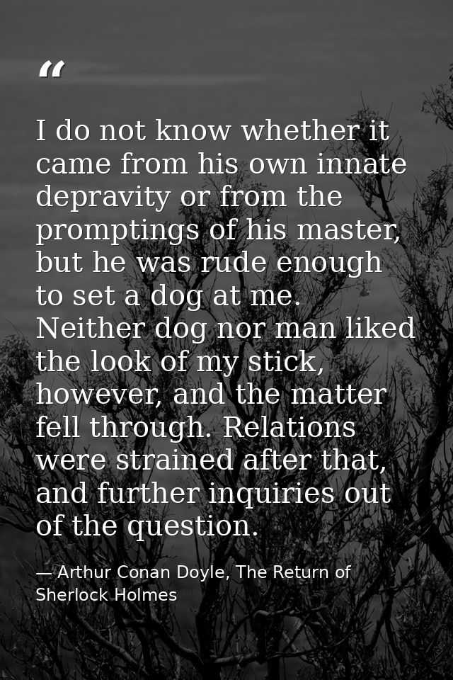 I do not know whether it came from his own innate depravity or from the promptings of his master, but he was rude enough — Arthur Conan Doyle, The Return of Sherlock Holmes