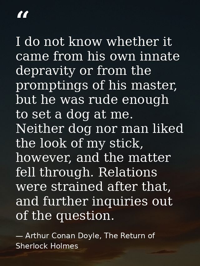 I do not know whether it came from his own innate depravity or from the promptings of his master, but he was rude enough — Arthur Conan Doyle, The Return of Sherlock Holmes