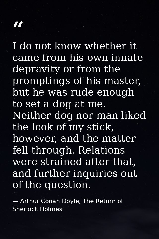 I do not know whether it came from his own innate depravity or from the promptings of his master, but he was rude enough — Arthur Conan Doyle, The Return of Sherlock Holmes