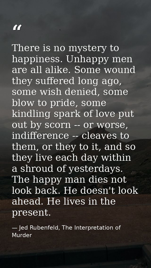 There is no mystery to happiness. Unhappy men are all alike. Some wound they suffered long ago, some wish denied, some b — Jed Rubenfeld, The Interpretation of Murder
