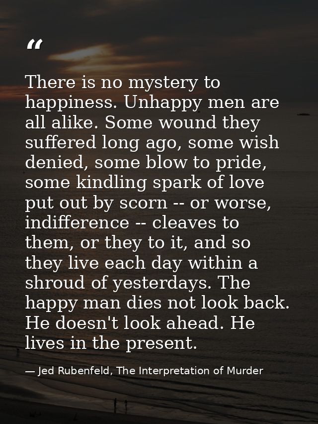 There is no mystery to happiness. Unhappy men are all alike. Some wound they suffered long ago, some wish denied, some b — Jed Rubenfeld, The Interpretation of Murder