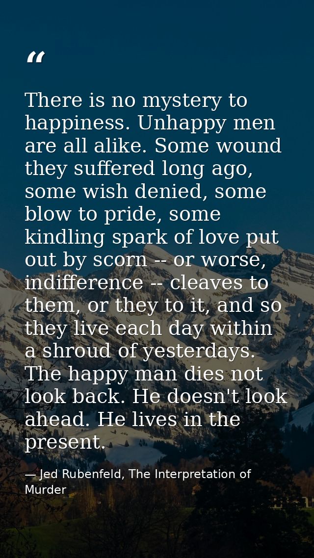 There is no mystery to happiness. Unhappy men are all alike. Some wound they suffered long ago, some wish denied, some b — Jed Rubenfeld, The Interpretation of Murder