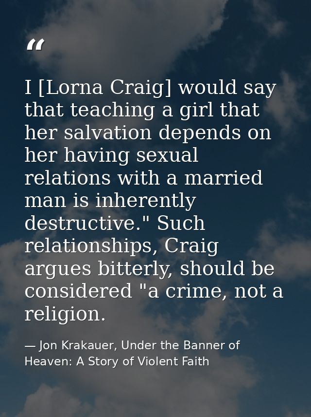 I [Lorna Craig] would say that teaching a girl that her salvation depends on her having sexual relations with a married  — Jon Krakauer, Under the Banner of Heaven: A Story of Violent Faith